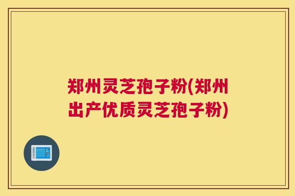 郑州灵芝孢子粉(郑州出产优质灵芝孢子粉)