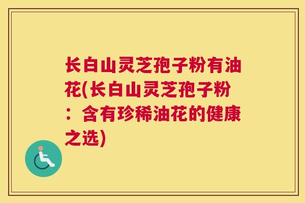 长白山灵芝孢子粉有油花(长白山灵芝孢子粉:含有珍稀油花的健康之选) 长白山灵芝孢子粉有油花(长白山灵芝孢子粉:含有珍稀油花的健康之选)
