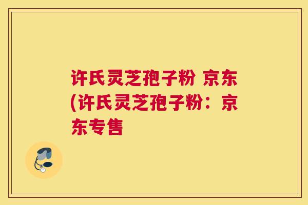 许氏灵芝孢子粉 京东(许氏灵芝孢子粉：京东专售