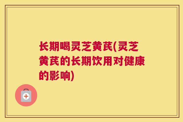 长期喝灵芝黄芪(灵芝黄芪的长期饮用对健康的影响)