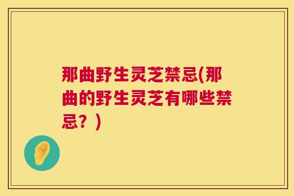 那曲野生灵芝禁忌(那曲的野生灵芝有哪些禁忌？)
