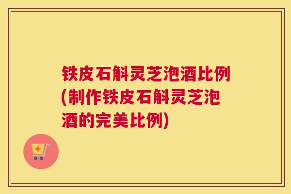 铁皮石斛灵芝泡酒比例(制作铁皮石斛灵芝泡酒的完美比例)