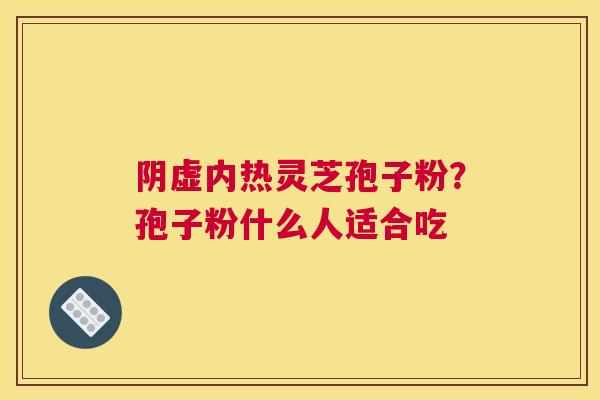阴虚内热灵芝孢子粉?孢子粉什么人适合吃 阴虚内热灵芝孢子粉?孢子粉什么人适合吃