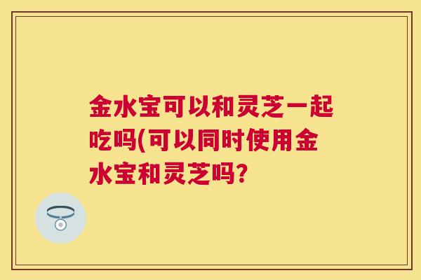 金水宝可以和灵芝一起吃吗(可以同时使用金水宝和灵芝吗？