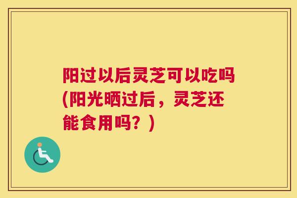 阳过以后灵芝可以吃吗(阳光晒过后,灵芝还能食用吗?) 阳过以后灵芝可以吃吗(阳光晒过后,灵芝还能食用吗?)