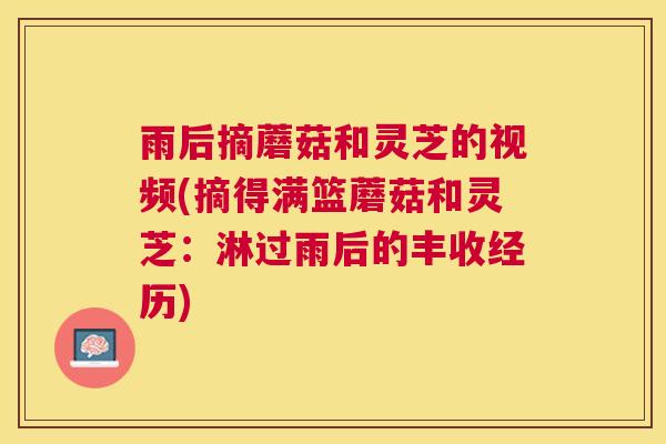 雨后摘蘑菇和灵芝的视频(摘得满篮蘑菇和灵芝:淋过雨后的丰收经历) 雨后摘蘑菇和灵芝的视频(摘得满篮蘑菇和灵芝:淋过雨后的丰收经历)