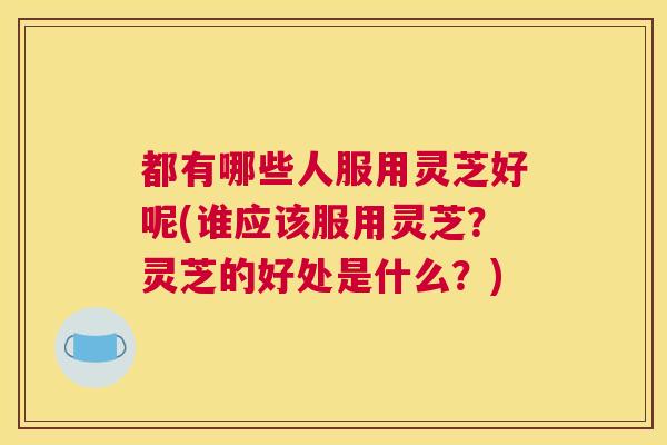 都有哪些人服用灵芝好呢(谁应该服用灵芝？灵芝的好处是什么？)