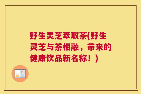 野生灵芝萃取茶(野生灵芝与茶相融，带来的健康饮品新名称！)