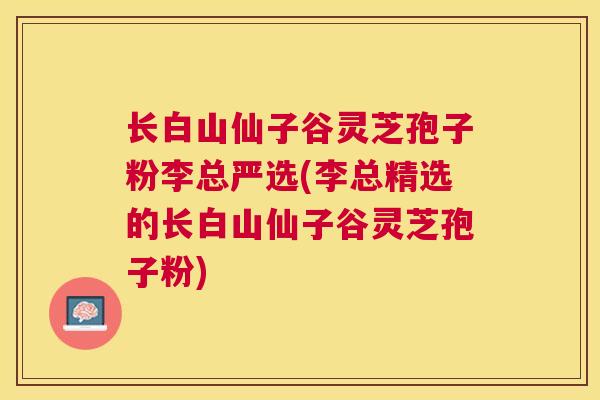 长白山仙子谷灵芝孢子粉李总严选(李总精选的长白山仙子谷灵芝孢子粉) 长白山仙子谷灵芝孢子粉李总严选(李总精选的长白山仙子谷灵芝孢子粉)