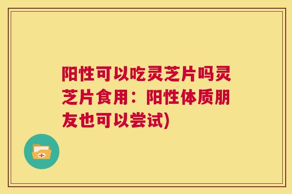 阳性可以吃灵芝片吗灵芝片食用：阳性体质朋友也可以尝试)