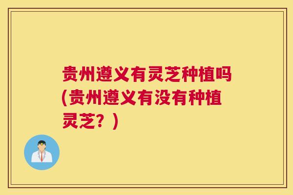 贵州遵义有灵芝种植吗(贵州遵义有没有种植灵芝？)
