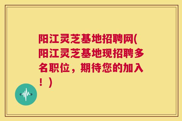 阳江灵芝基地招聘网(阳江灵芝基地现招聘多名职位，期待您的加入！)
