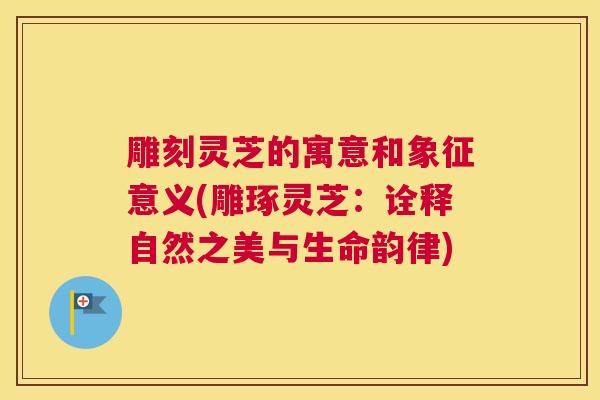 雕刻灵芝的寓意和象征意义(雕琢灵芝：诠释自然之美与生命韵律)