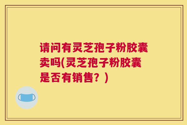 请问有灵芝孢子粉胶囊卖吗(灵芝孢子粉胶囊是否有销售？)