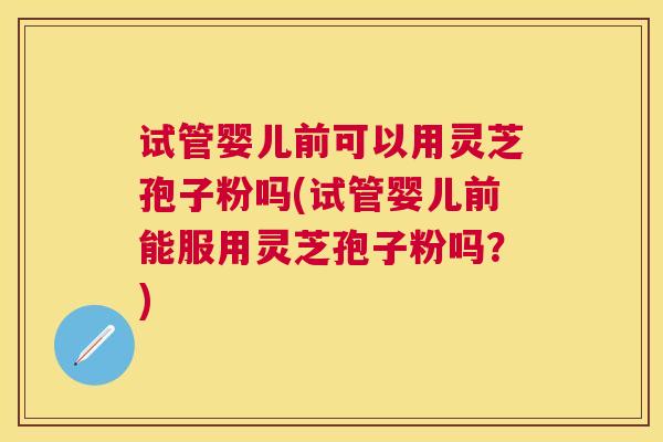 试管婴儿前可以用灵芝孢子粉吗(试管婴儿前能服用灵芝孢子粉吗？)