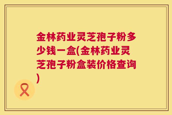 金林药业灵芝孢子粉多少钱一盒(金林药业灵芝孢子粉盒装价格查询)