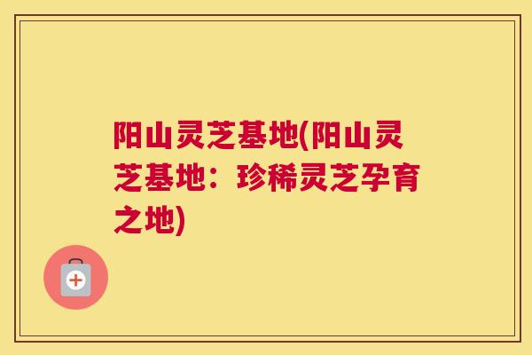 阳山灵芝基地(阳山灵芝基地：珍稀灵芝孕育之地)