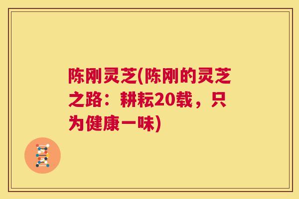 陈刚灵芝(陈刚的灵芝之路：耕耘20载，只为健康一味)