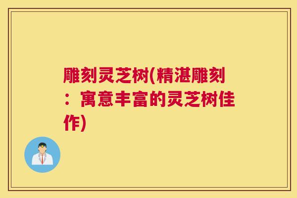 雕刻灵芝树(精湛雕刻:寓意丰富的灵芝树佳作) 雕刻灵芝树(精湛雕刻:寓意丰富的灵芝树佳作)