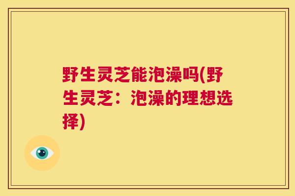 野生灵芝能泡澡吗(野生灵芝：泡澡的理想选择)