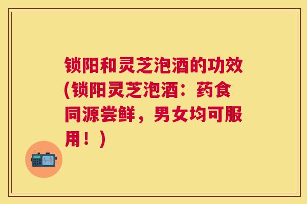 锁阳和灵芝泡酒的功效(锁阳灵芝泡酒:药食同源尝鲜,男女均可服用!) 锁阳和灵芝泡酒的功效(锁阳灵芝泡酒:药食同源尝鲜,男女均可服用!)