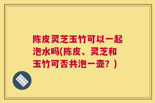 陈皮灵芝玉竹可以一起泡水吗(陈皮、灵芝和玉竹可否共泡一壶？)