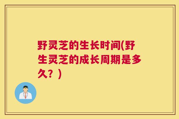 野灵芝的生长时间(野生灵芝的成长周期是多久?) 野灵芝的生长时间(野生灵芝的成长周期是多久?)