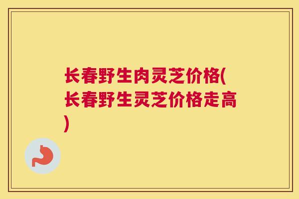 长春野生肉灵芝价格(长春野生灵芝价格走高)