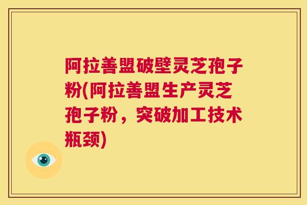 阿拉善盟破壁灵芝孢子粉(阿拉善盟生产灵芝孢子粉,突破加工技术瓶颈) 阿拉善盟破壁灵芝孢子粉(阿拉善盟生产灵芝孢子粉,突破加工技术瓶颈)