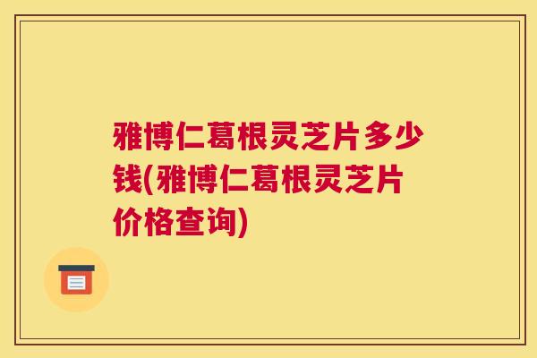 雅博仁葛根灵芝片多少钱(雅博仁葛根灵芝片价格查询)