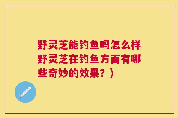 野灵芝能钓鱼吗怎么样野灵芝在钓鱼方面有哪些奇妙的效果？)