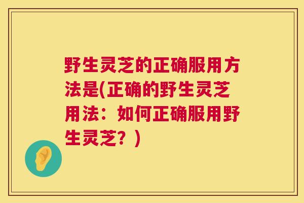 野生灵芝的正确服用方法是(正确的野生灵芝用法：如何正确服用野生灵芝？)