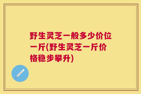 野生灵芝一般多少价位一斤(野生灵芝一斤价格稳步攀升)