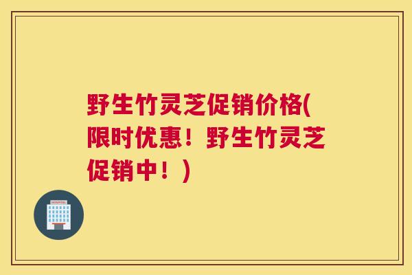 野生竹灵芝促销价格(限时优惠！野生竹灵芝促销中！)