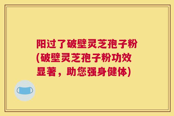 阳过了破壁灵芝孢子粉(破壁灵芝孢子粉功效显著，助您强身健体)