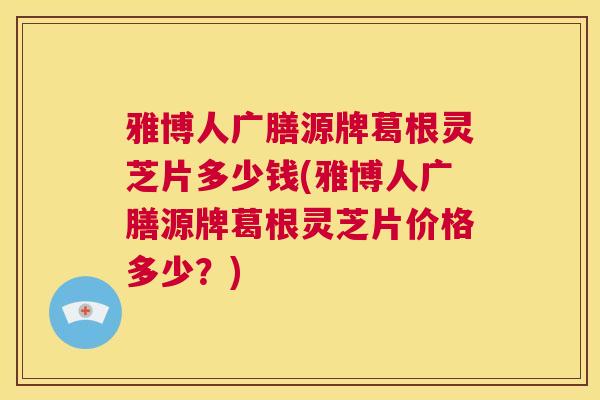 雅博人广膳源牌葛根灵芝片多少钱(雅博人广膳源牌葛根灵芝片价格多少？)