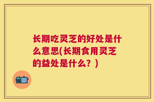 长期吃灵芝的好处是什么意思(长期食用灵芝的益处是什么？)