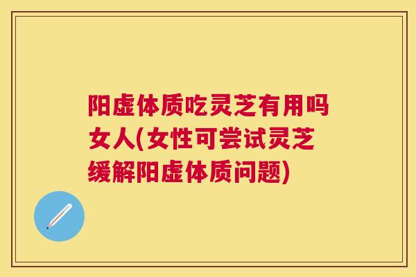 阳虚体质吃灵芝有用吗女人(女性可尝试灵芝缓解阳虚体质问题)