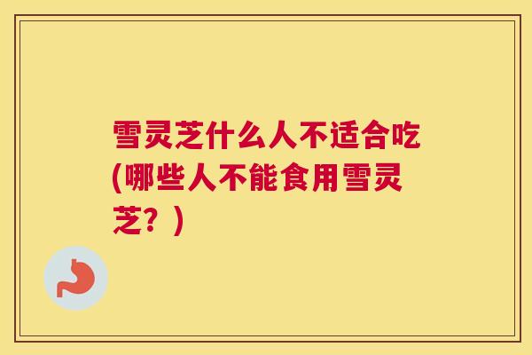 雪灵芝什么人不适合吃(哪些人不能食用雪灵芝？)