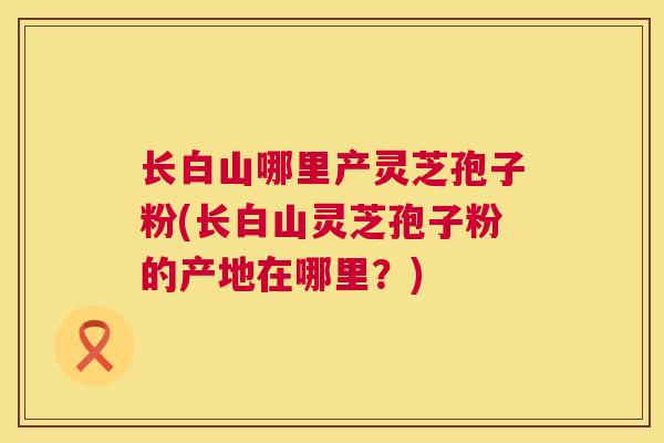 长白山哪里产灵芝孢子粉(长白山灵芝孢子粉的产地在哪里？)