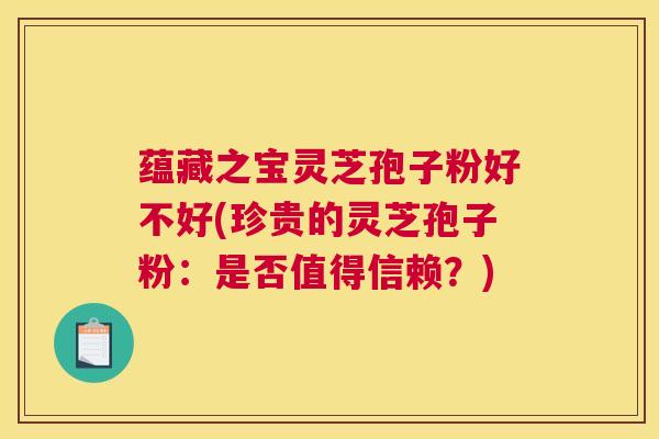 蕴藏之宝灵芝孢子粉好不好(珍贵的灵芝孢子粉：是否值得信赖？)