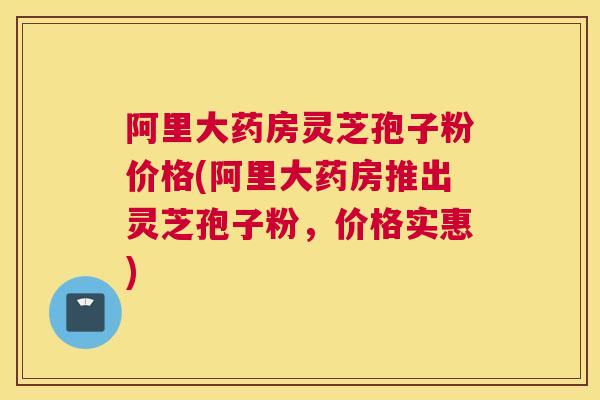 阿里大药房灵芝孢子粉价格(阿里大药房推出灵芝孢子粉，价格实惠)