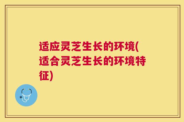 适应灵芝生长的环境(适合灵芝生长的环境特征)