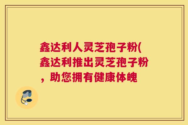 鑫达利人灵芝孢子粉(鑫达利推出灵芝孢子粉,助您拥有健康体魄 鑫达利人灵芝孢子粉(鑫达利推出灵芝孢子粉,助您拥有健康体魄
