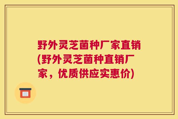 野外灵芝菌种厂家直销(野外灵芝菌种直销厂家，优质供应实惠价)