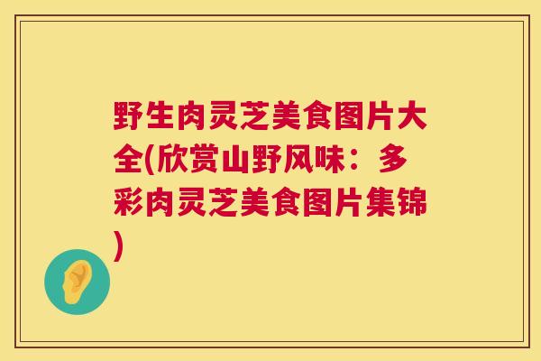 野生肉灵芝美食图片大全(欣赏山野风味：多彩肉灵芝美食图片集锦)