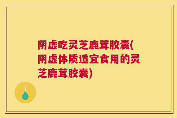 阴虚吃灵芝鹿茸胶囊(阴虚体质适宜食用的灵芝鹿茸胶囊)