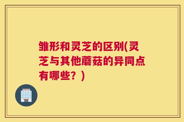 雏形和灵芝的区别(灵芝与其他蘑菇的异同点有哪些？)