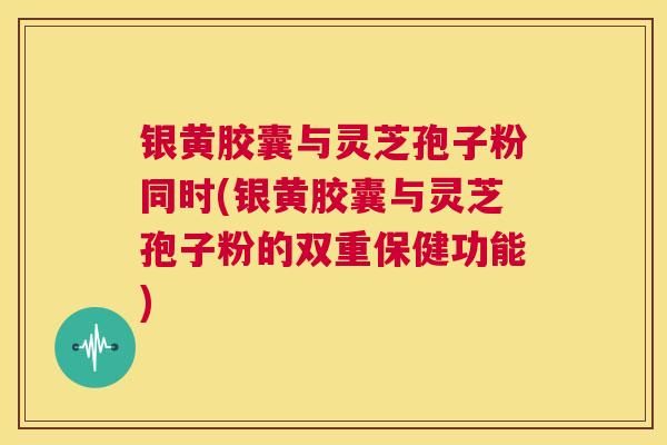 银黄胶囊与灵芝孢子粉同时(银黄胶囊与灵芝孢子粉的双重保健功能)