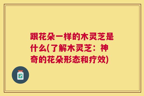 跟花朵一样的木灵芝是什么(了解木灵芝：神奇的花朵形态和疗效)